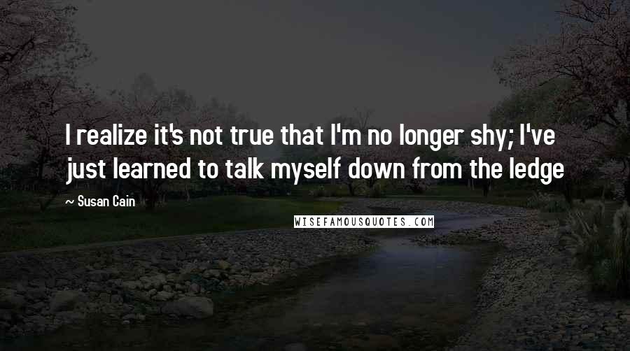 Susan Cain Quotes: I realize it's not true that I'm no longer shy; I've just learned to talk myself down from the ledge