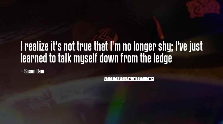 Susan Cain Quotes: I realize it's not true that I'm no longer shy; I've just learned to talk myself down from the ledge