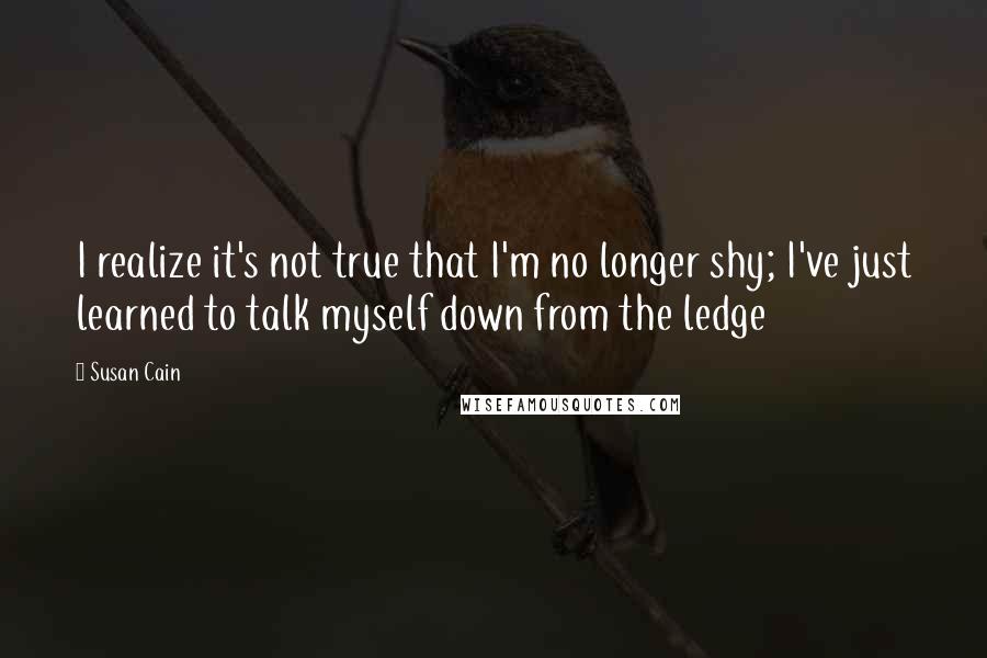 Susan Cain Quotes: I realize it's not true that I'm no longer shy; I've just learned to talk myself down from the ledge