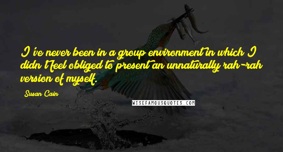 Susan Cain Quotes: I've never been in a group environment in which I didn't feel obliged to present an unnaturally rah-rah version of myself.