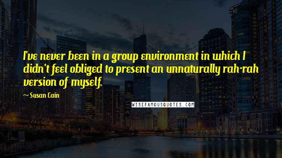 Susan Cain Quotes: I've never been in a group environment in which I didn't feel obliged to present an unnaturally rah-rah version of myself.