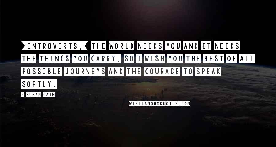 Susan Cain Quotes: [Introverts,] the world needs you and it needs the things you carry. So I wish you the best of all possible journeys and the courage to speak softly.