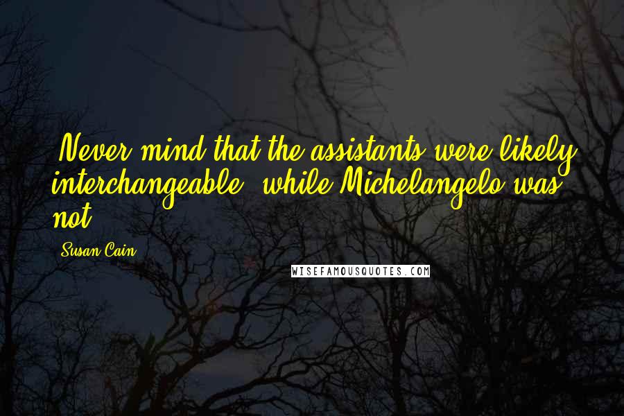 Susan Cain Quotes: (Never mind that the assistants were likely interchangeable, while Michelangelo was not.)