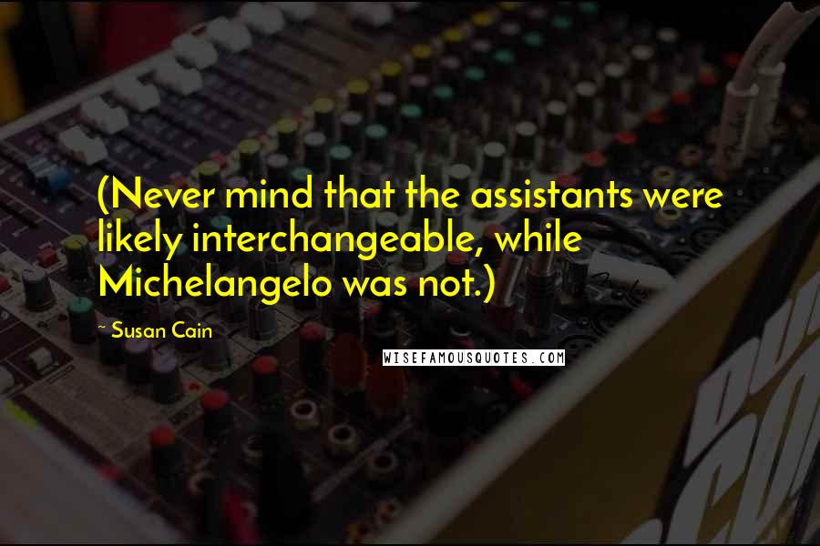 Susan Cain Quotes: (Never mind that the assistants were likely interchangeable, while Michelangelo was not.)