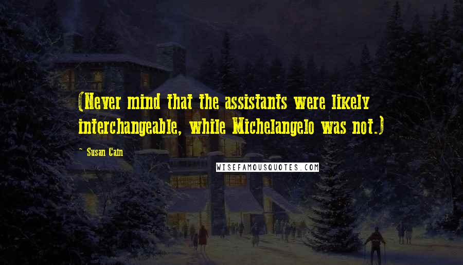 Susan Cain Quotes: (Never mind that the assistants were likely interchangeable, while Michelangelo was not.)