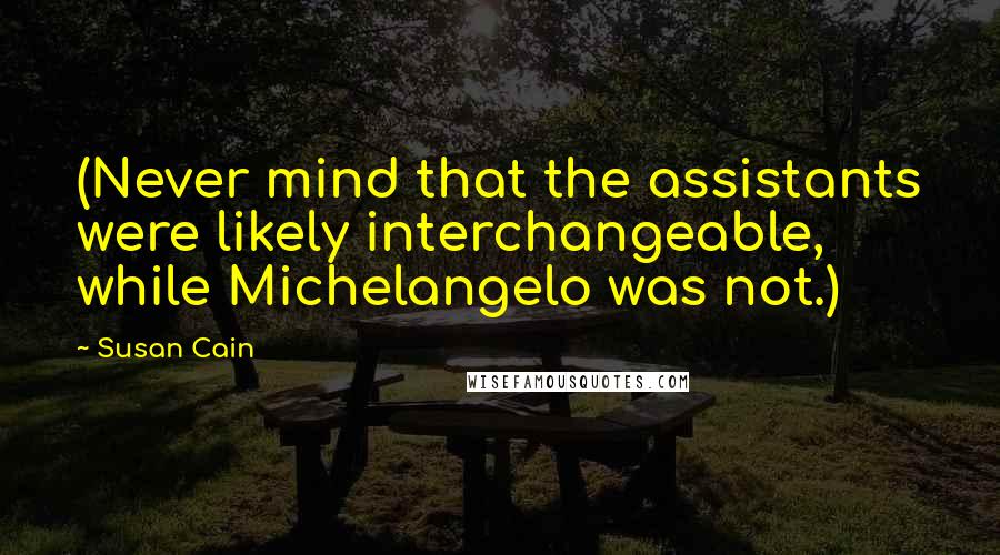 Susan Cain Quotes: (Never mind that the assistants were likely interchangeable, while Michelangelo was not.)