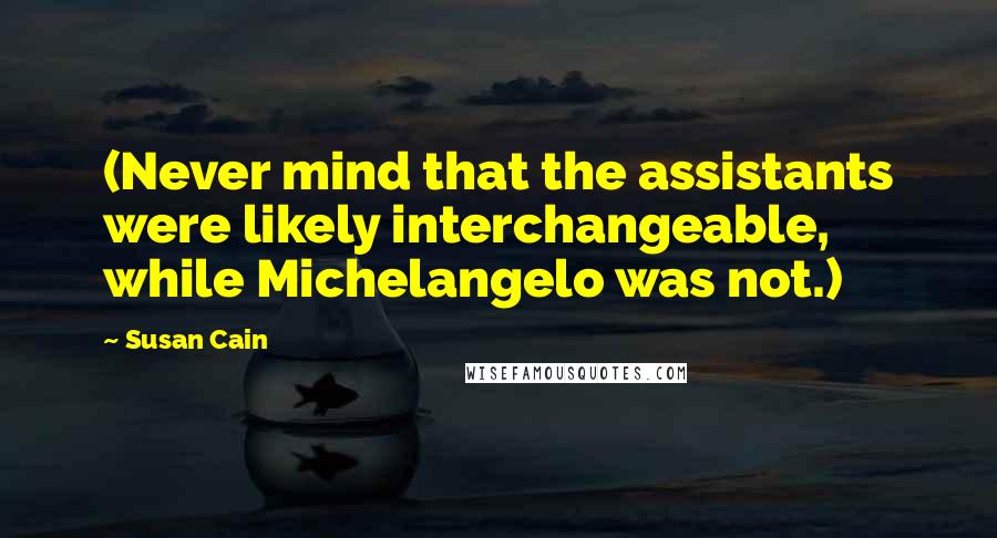 Susan Cain Quotes: (Never mind that the assistants were likely interchangeable, while Michelangelo was not.)