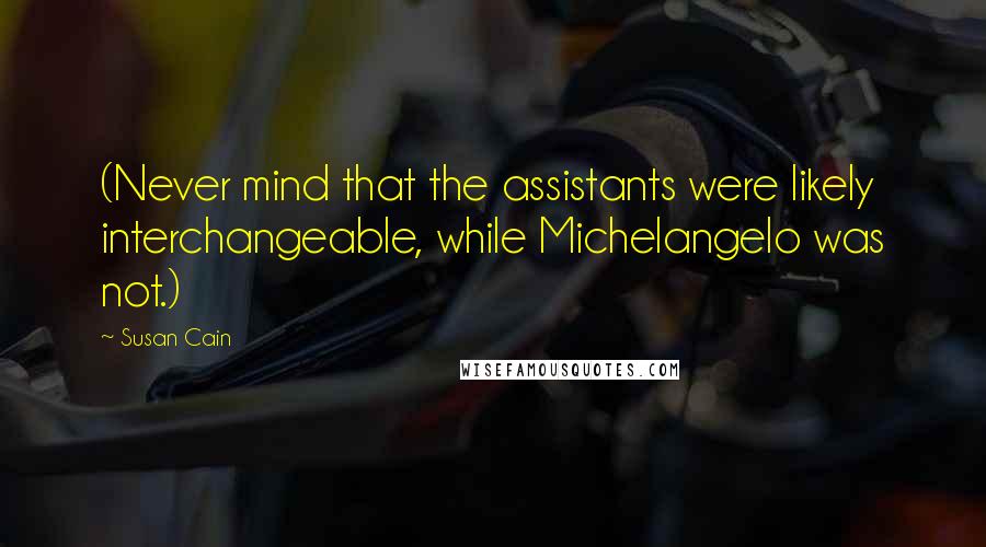 Susan Cain Quotes: (Never mind that the assistants were likely interchangeable, while Michelangelo was not.)