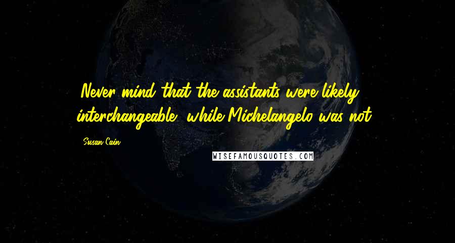 Susan Cain Quotes: (Never mind that the assistants were likely interchangeable, while Michelangelo was not.)