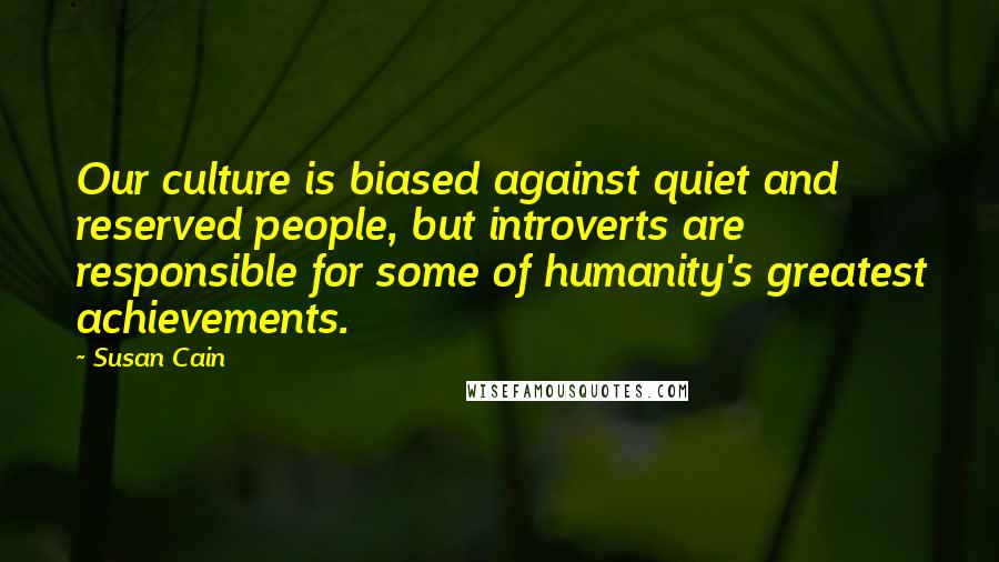 Susan Cain Quotes: Our culture is biased against quiet and reserved people, but introverts are responsible for some of humanity's greatest achievements.