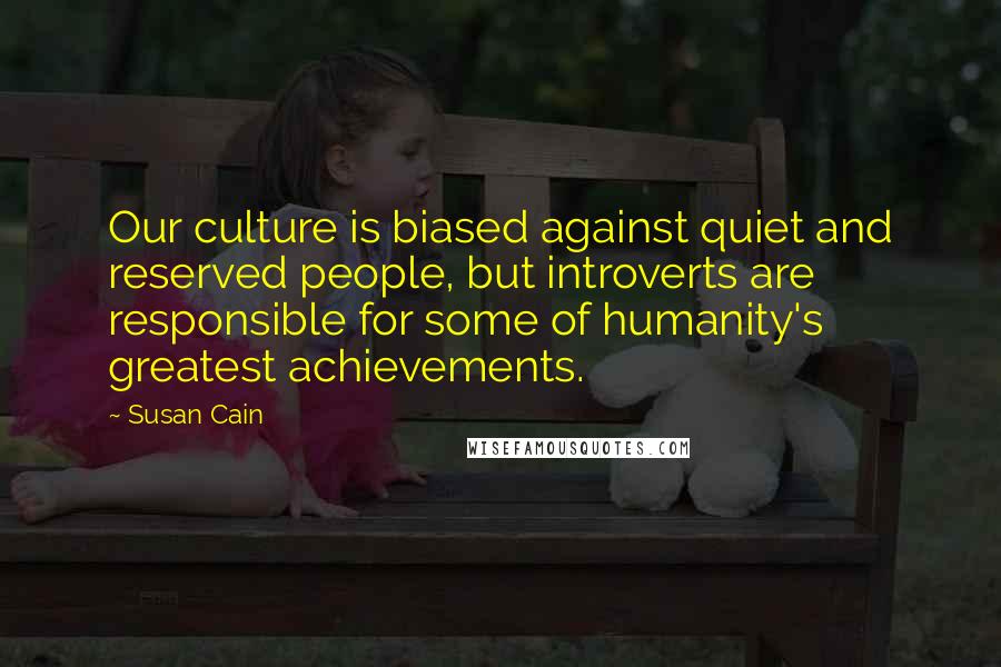 Susan Cain Quotes: Our culture is biased against quiet and reserved people, but introverts are responsible for some of humanity's greatest achievements.