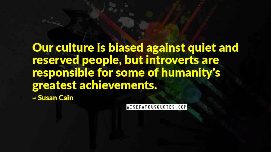 Susan Cain Quotes: Our culture is biased against quiet and reserved people, but introverts are responsible for some of humanity's greatest achievements.