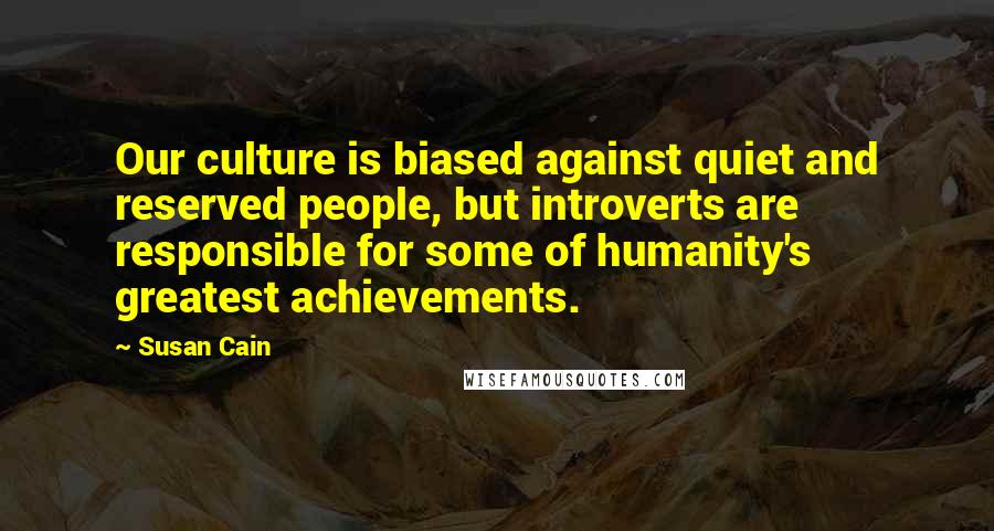 Susan Cain Quotes: Our culture is biased against quiet and reserved people, but introverts are responsible for some of humanity's greatest achievements.