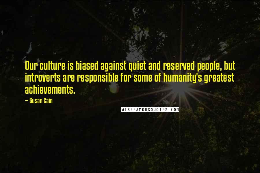 Susan Cain Quotes: Our culture is biased against quiet and reserved people, but introverts are responsible for some of humanity's greatest achievements.