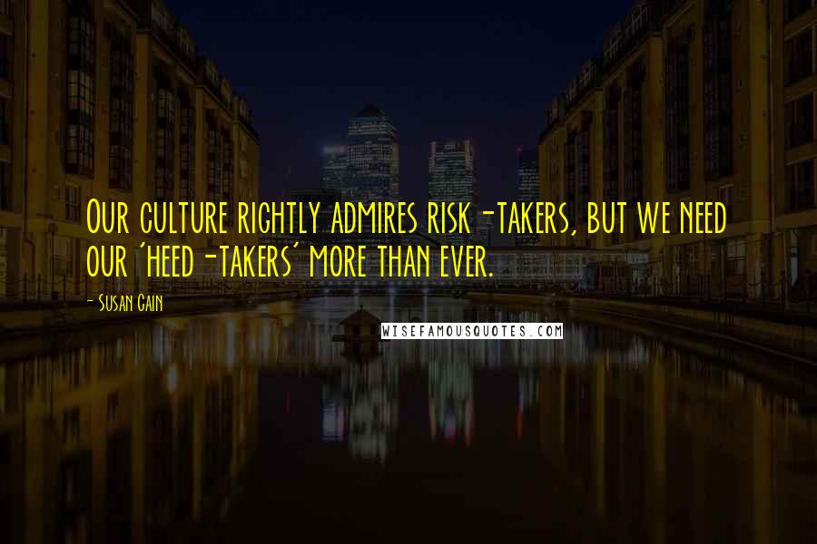 Susan Cain Quotes: Our culture rightly admires risk-takers, but we need our 'heed-takers' more than ever.