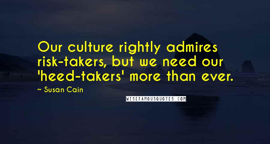 Susan Cain Quotes: Our culture rightly admires risk-takers, but we need our 'heed-takers' more than ever.