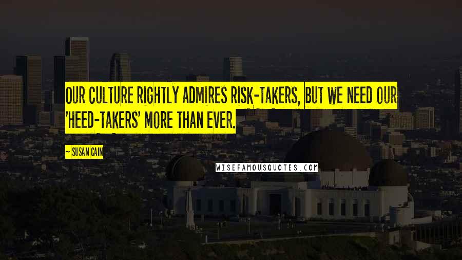 Susan Cain Quotes: Our culture rightly admires risk-takers, but we need our 'heed-takers' more than ever.