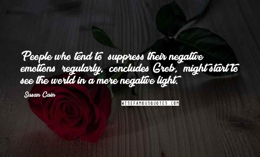 Susan Cain Quotes: People who tend to [suppress their negative emotions] regularly," concludes Grob, "might start to see the world in a more negative light.
