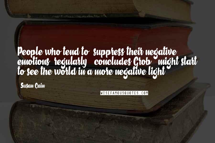 Susan Cain Quotes: People who tend to [suppress their negative emotions] regularly," concludes Grob, "might start to see the world in a more negative light.