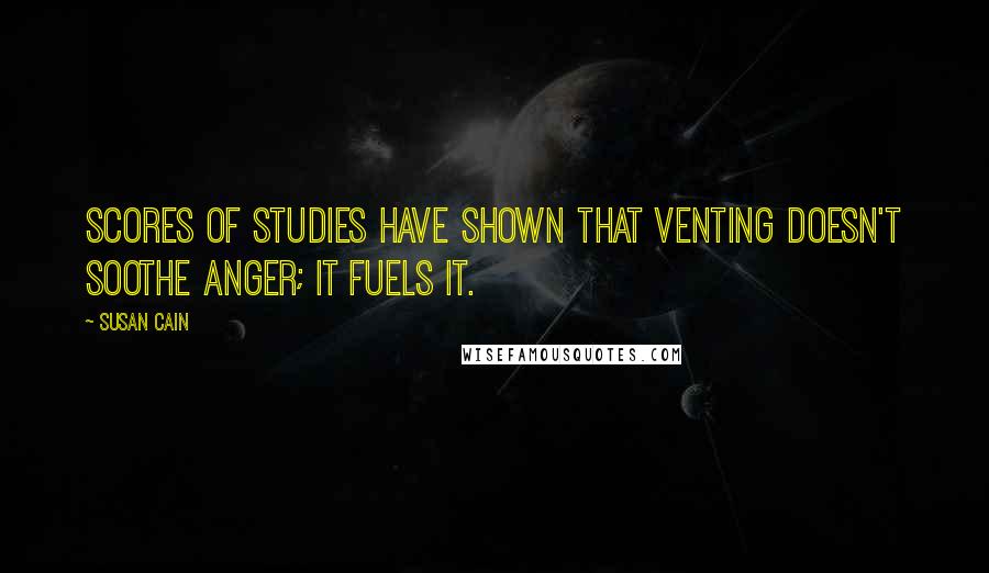 Susan Cain Quotes: Scores of studies have shown that venting doesn't soothe anger; it fuels it.
