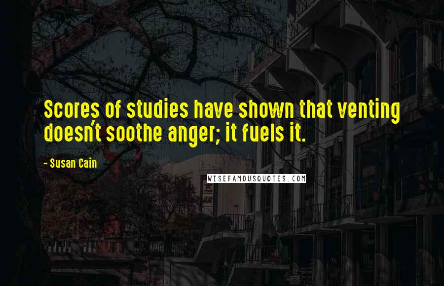 Susan Cain Quotes: Scores of studies have shown that venting doesn't soothe anger; it fuels it.