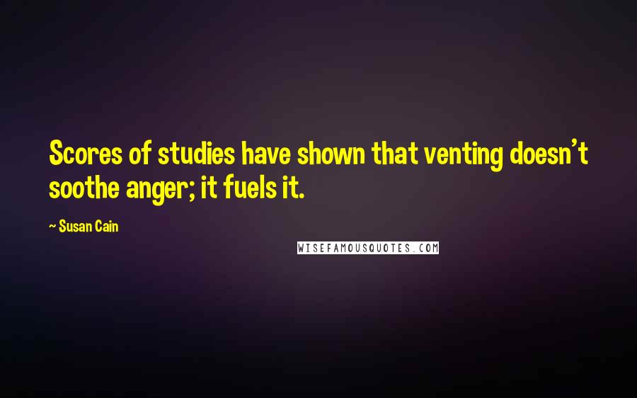 Susan Cain Quotes: Scores of studies have shown that venting doesn't soothe anger; it fuels it.