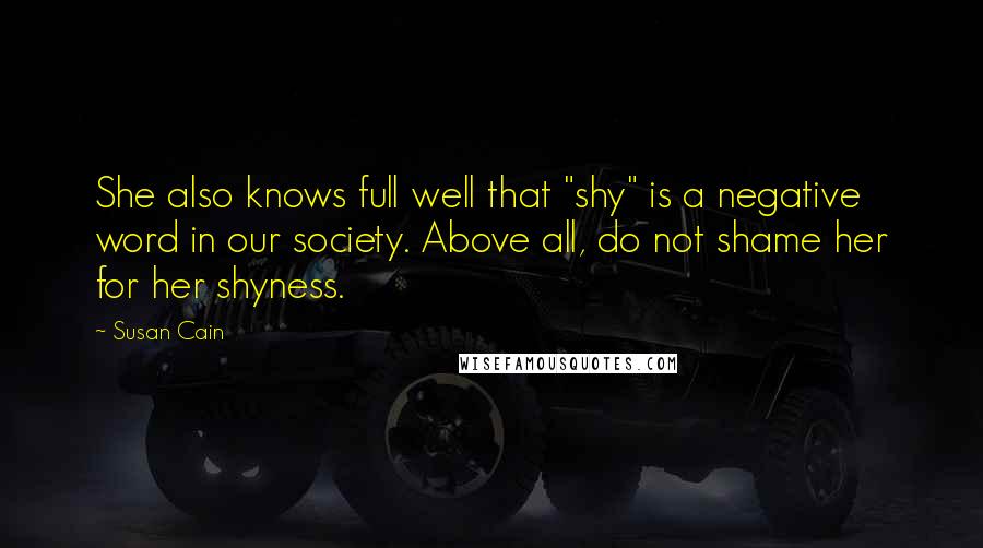 Susan Cain Quotes: She also knows full well that "shy" is a negative word in our society. Above all, do not shame her for her shyness.