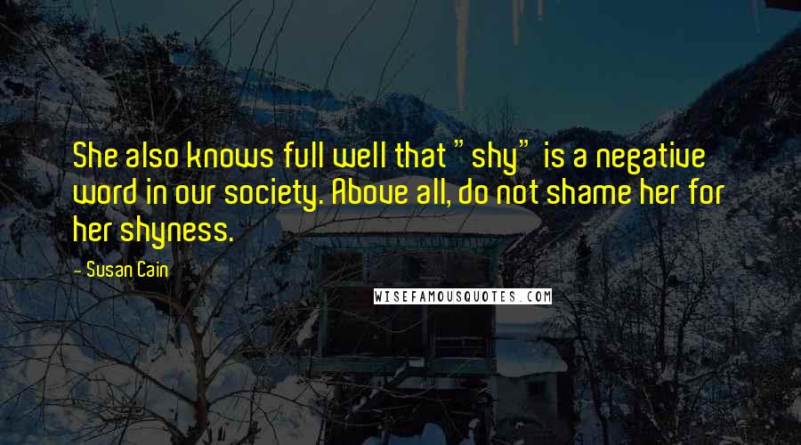 Susan Cain Quotes: She also knows full well that "shy" is a negative word in our society. Above all, do not shame her for her shyness.