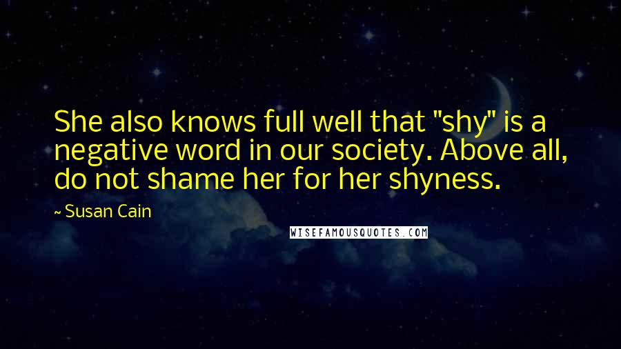 Susan Cain Quotes: She also knows full well that "shy" is a negative word in our society. Above all, do not shame her for her shyness.