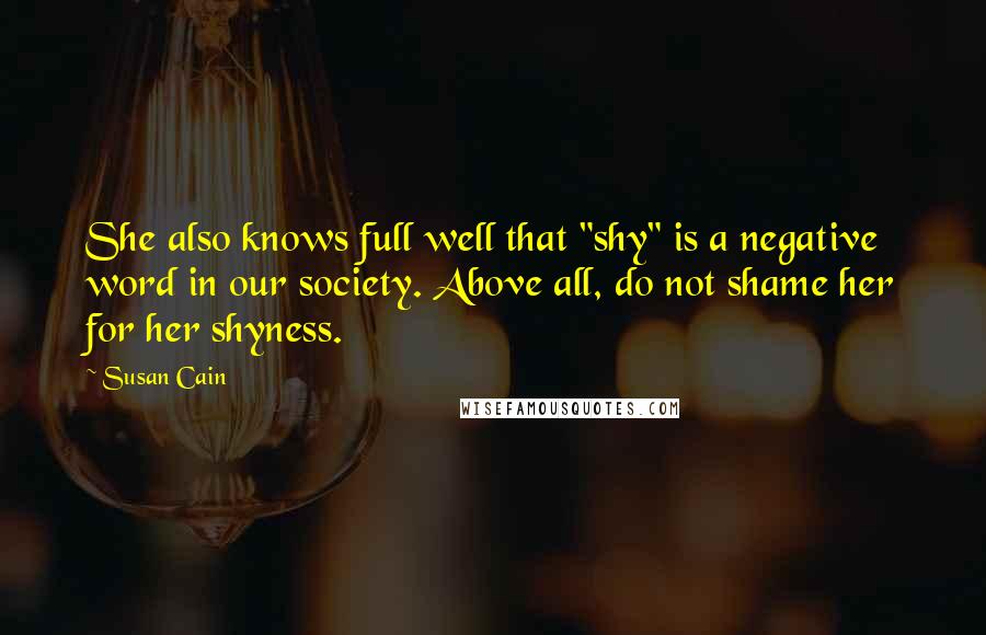 Susan Cain Quotes: She also knows full well that "shy" is a negative word in our society. Above all, do not shame her for her shyness.