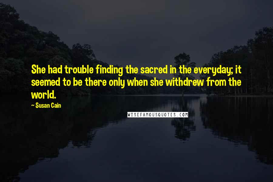 Susan Cain Quotes: She had trouble finding the sacred in the everyday; it seemed to be there only when she withdrew from the world.