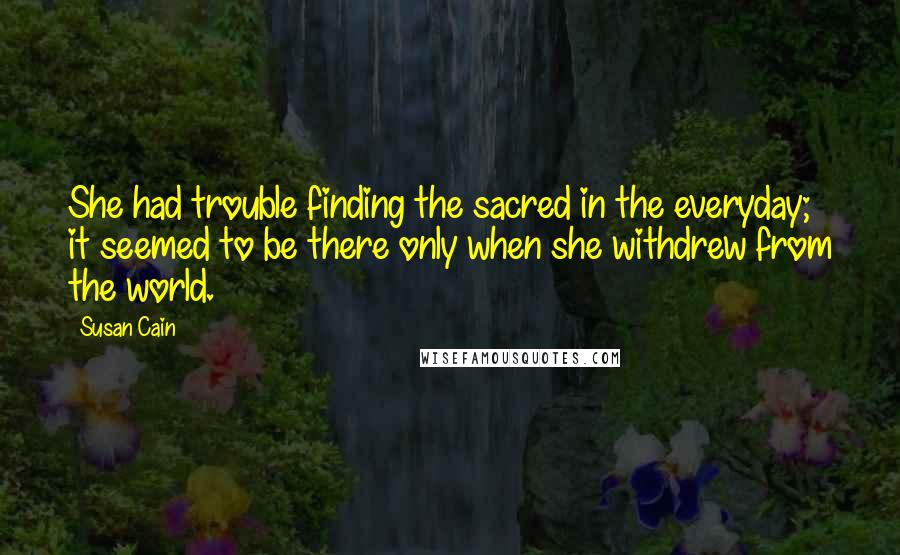 Susan Cain Quotes: She had trouble finding the sacred in the everyday; it seemed to be there only when she withdrew from the world.