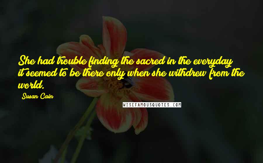 Susan Cain Quotes: She had trouble finding the sacred in the everyday; it seemed to be there only when she withdrew from the world.