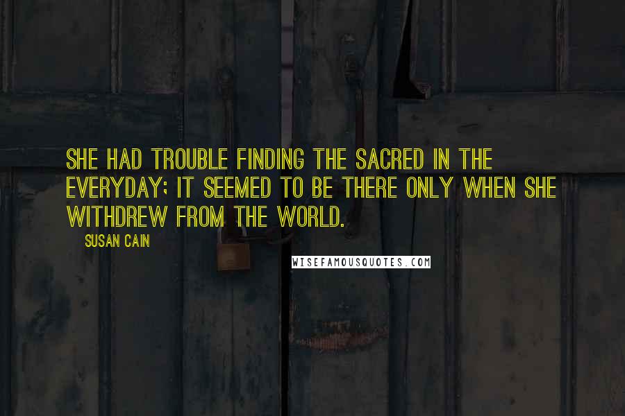 Susan Cain Quotes: She had trouble finding the sacred in the everyday; it seemed to be there only when she withdrew from the world.