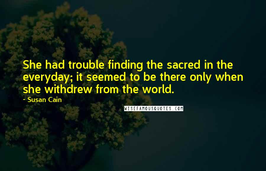 Susan Cain Quotes: She had trouble finding the sacred in the everyday; it seemed to be there only when she withdrew from the world.