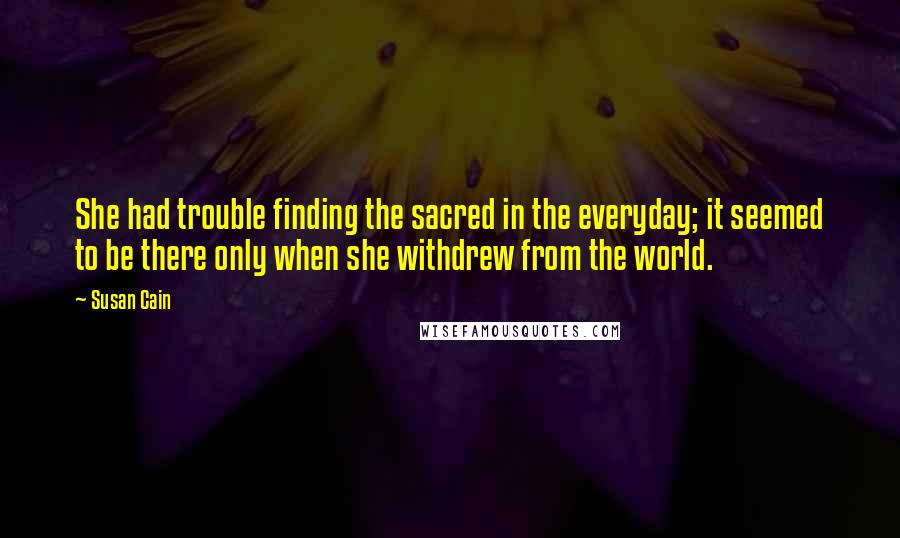 Susan Cain Quotes: She had trouble finding the sacred in the everyday; it seemed to be there only when she withdrew from the world.