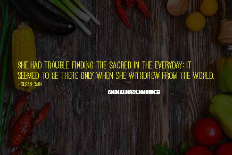 Susan Cain Quotes: She had trouble finding the sacred in the everyday; it seemed to be there only when she withdrew from the world.