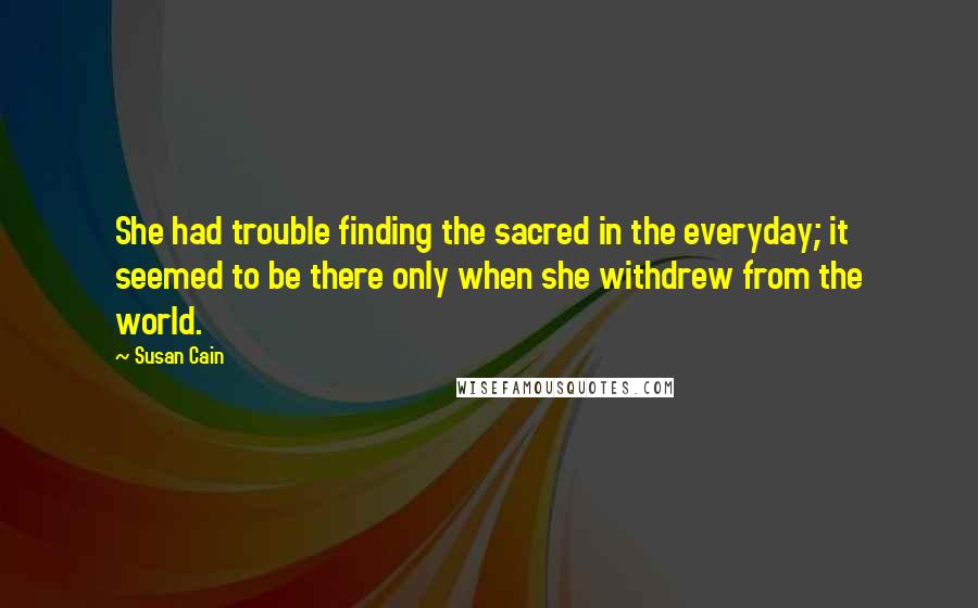 Susan Cain Quotes: She had trouble finding the sacred in the everyday; it seemed to be there only when she withdrew from the world.