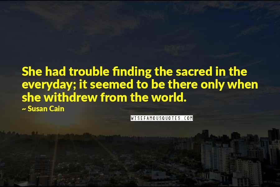 Susan Cain Quotes: She had trouble finding the sacred in the everyday; it seemed to be there only when she withdrew from the world.