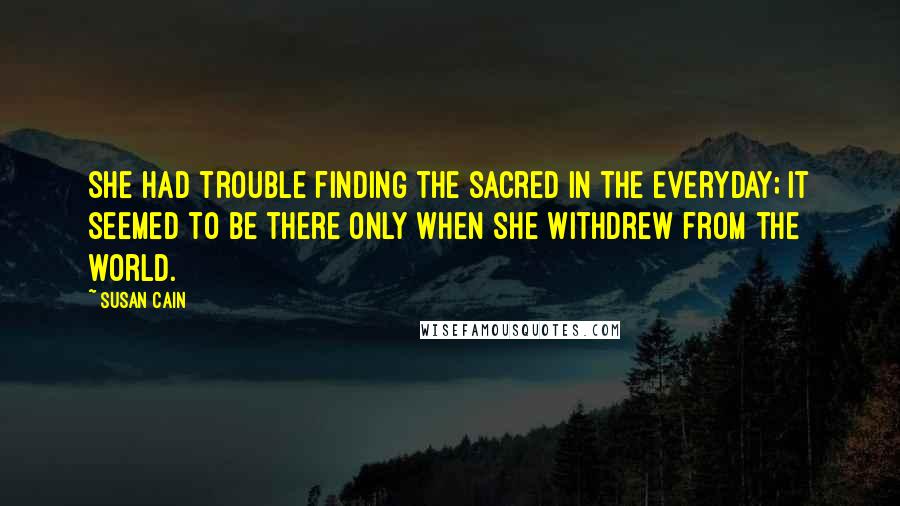 Susan Cain Quotes: She had trouble finding the sacred in the everyday; it seemed to be there only when she withdrew from the world.