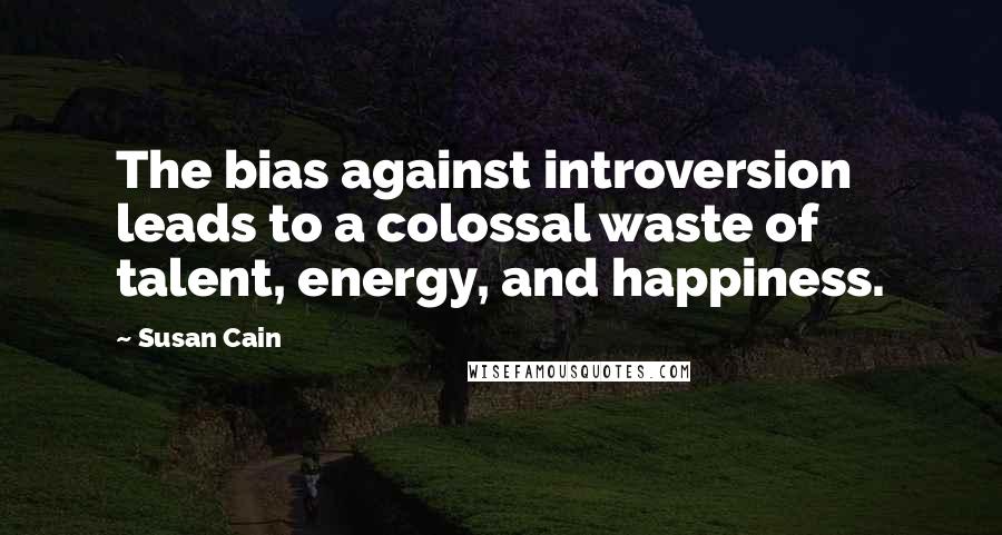 Susan Cain Quotes: The bias against introversion leads to a colossal waste of talent, energy, and happiness.