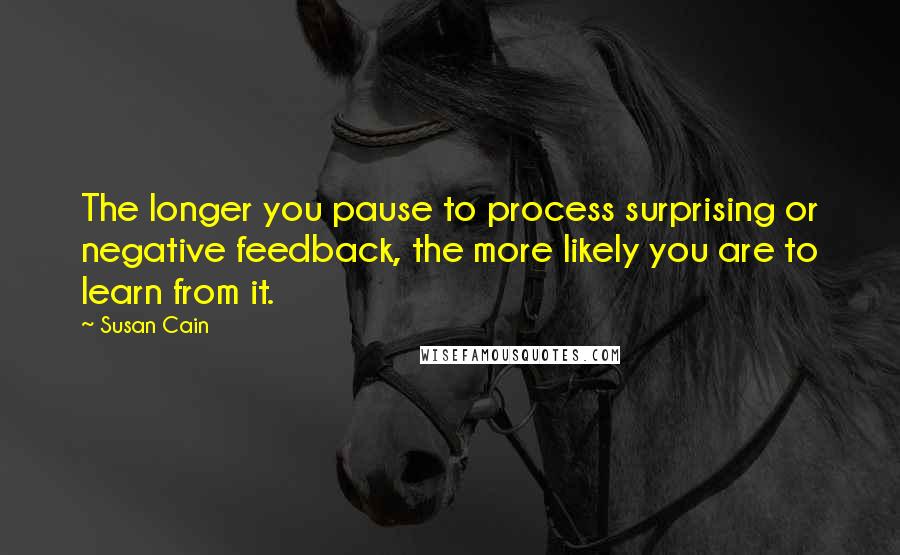 Susan Cain Quotes: The longer you pause to process surprising or negative feedback, the more likely you are to learn from it.