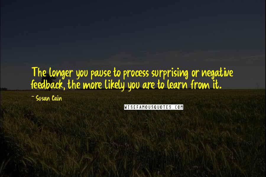 Susan Cain Quotes: The longer you pause to process surprising or negative feedback, the more likely you are to learn from it.