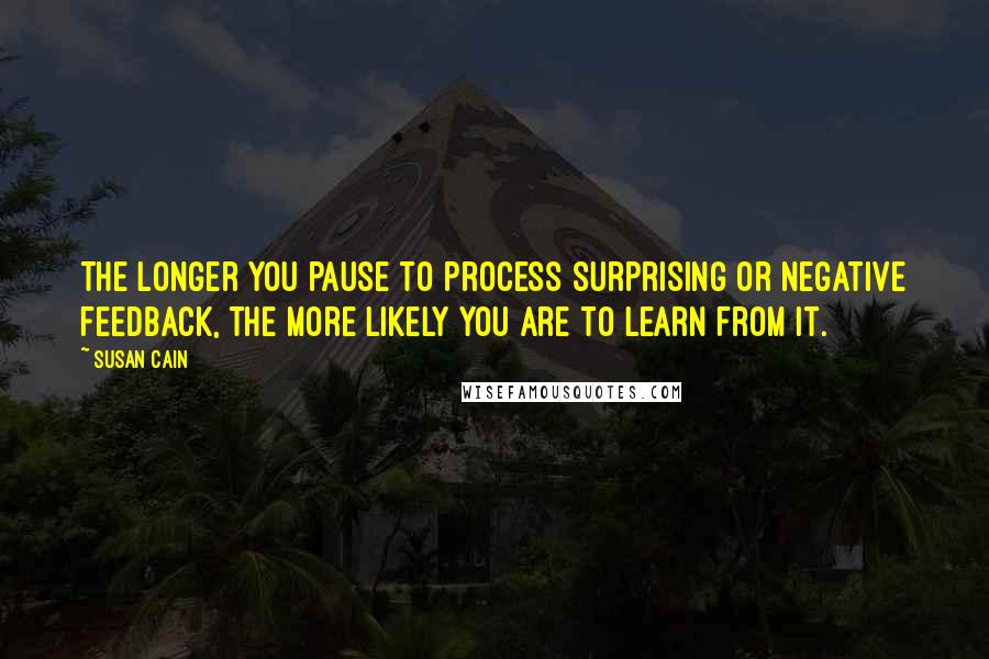 Susan Cain Quotes: The longer you pause to process surprising or negative feedback, the more likely you are to learn from it.