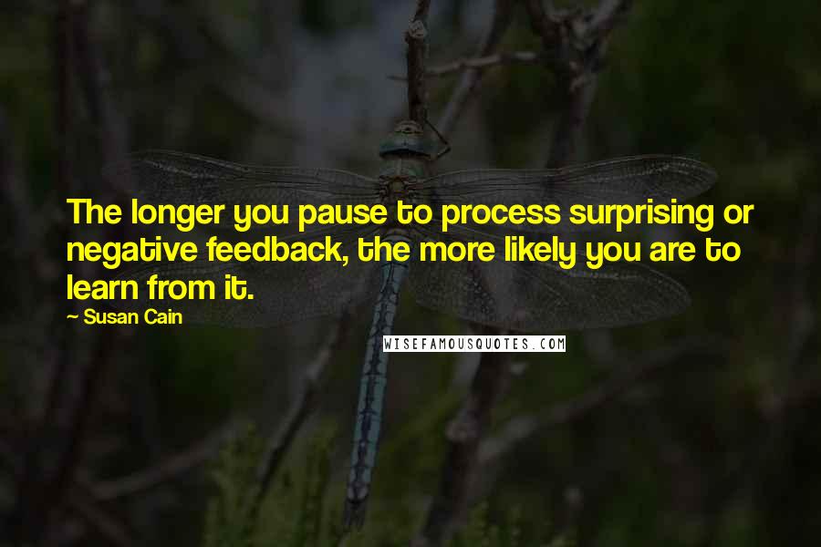 Susan Cain Quotes: The longer you pause to process surprising or negative feedback, the more likely you are to learn from it.