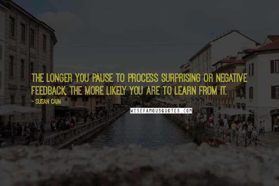 Susan Cain Quotes: The longer you pause to process surprising or negative feedback, the more likely you are to learn from it.