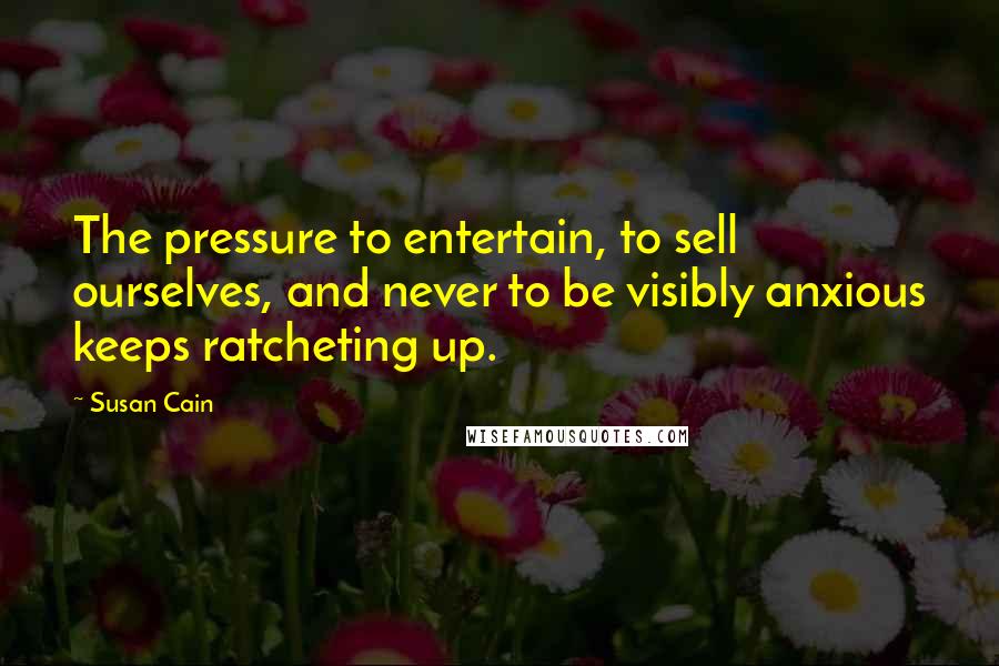 Susan Cain Quotes: The pressure to entertain, to sell ourselves, and never to be visibly anxious keeps ratcheting up.