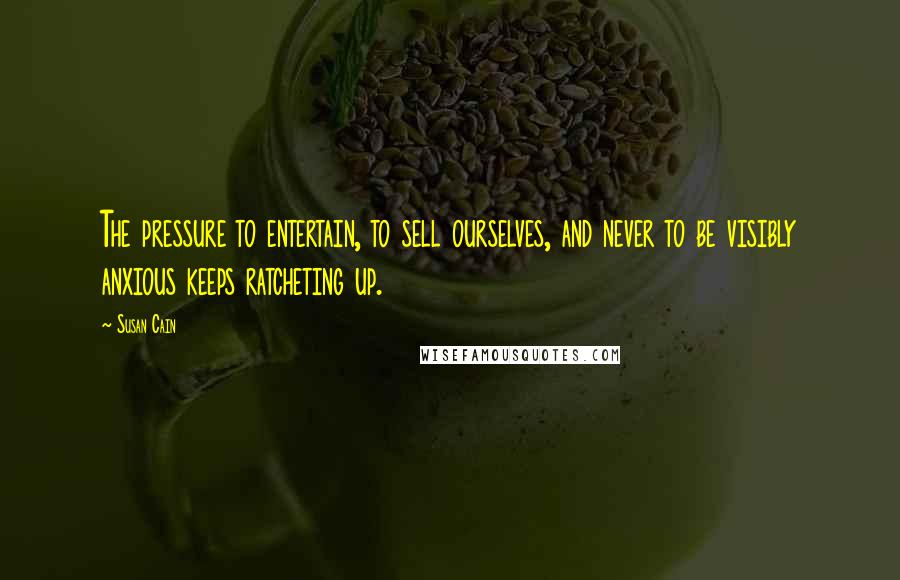 Susan Cain Quotes: The pressure to entertain, to sell ourselves, and never to be visibly anxious keeps ratcheting up.