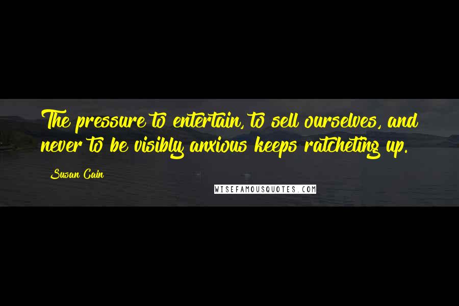 Susan Cain Quotes: The pressure to entertain, to sell ourselves, and never to be visibly anxious keeps ratcheting up.