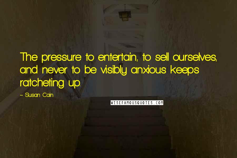 Susan Cain Quotes: The pressure to entertain, to sell ourselves, and never to be visibly anxious keeps ratcheting up.